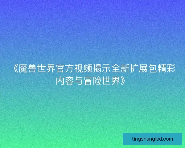 《魔兽世界官方视频揭示全新扩展包精彩内容与冒险世界》
