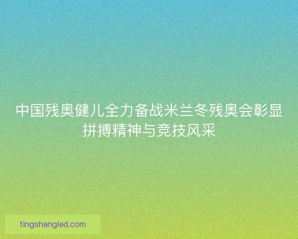 中国残奥健儿全力备战米兰冬残奥会彰显拼搏精神与竞技风采
