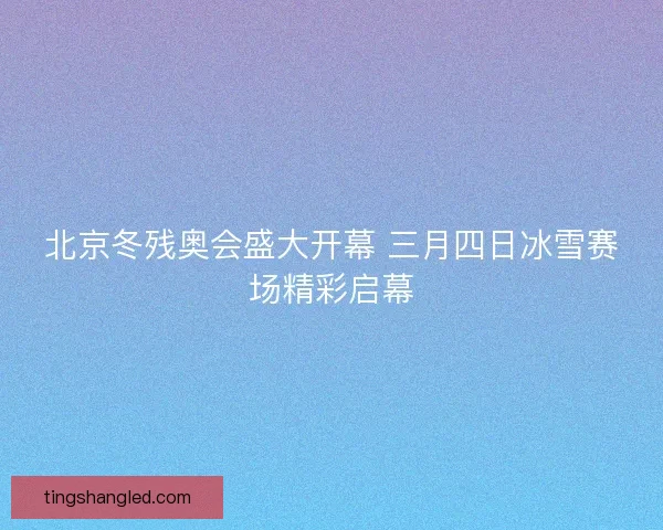 北京冬残奥会盛大开幕 三月四日冰雪赛场精彩启幕