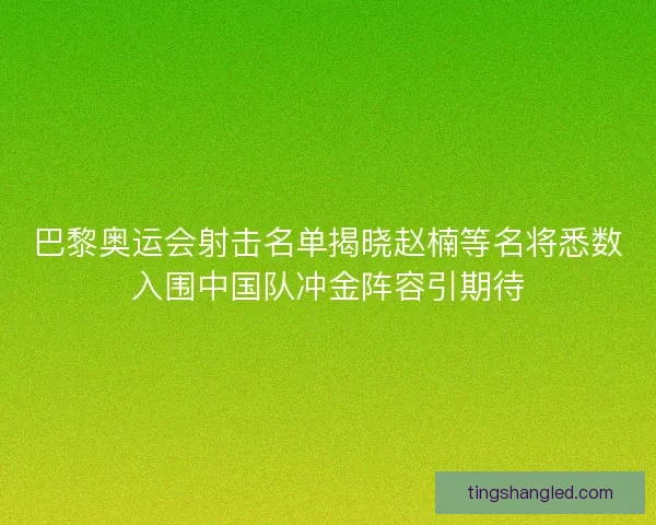 巴黎奥运会射击名单揭晓赵楠等名将悉数入围中国队冲金阵容引期待
