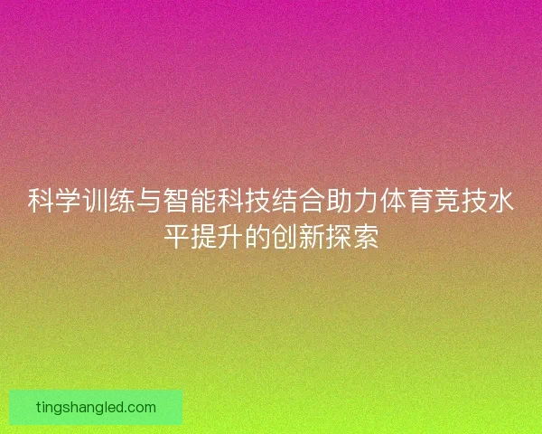 科学训练与智能科技结合助力体育竞技水平提升的创新探索