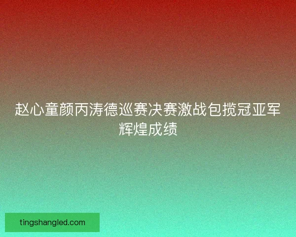 赵心童颜丙涛德巡赛决赛激战包揽冠亚军辉煌成绩