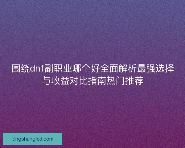 围绕dnf副职业哪个好全面解析最强选择与收益对比指南热门推荐