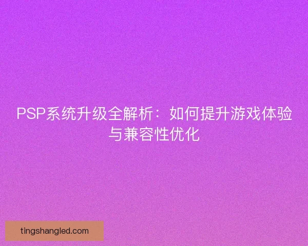 PSP系统升级全解析：如何提升游戏体验与兼容性优化