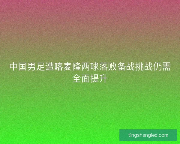 中国男足遭喀麦隆两球落败备战挑战仍需全面提升