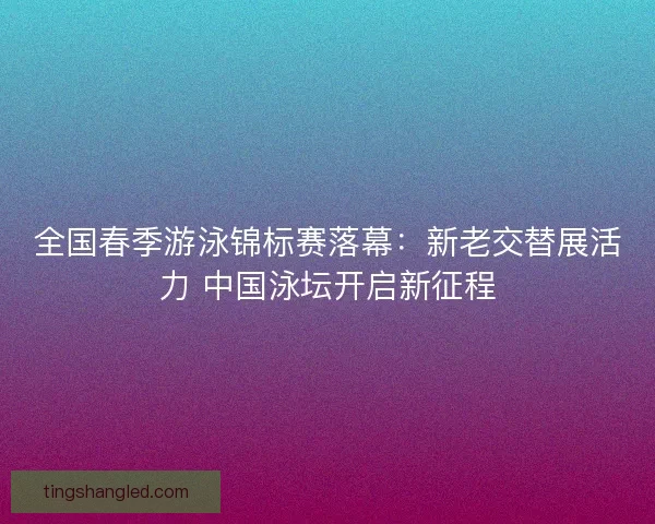 全国春季游泳锦标赛落幕：新老交替展活力 中国泳坛开启新征程