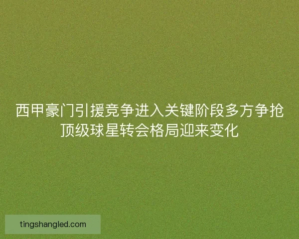 西甲豪门引援竞争进入关键阶段多方争抢顶级球星转会格局迎来变化