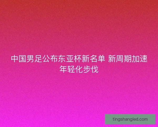 中国男足公布东亚杯新名单 新周期加速年轻化步伐
