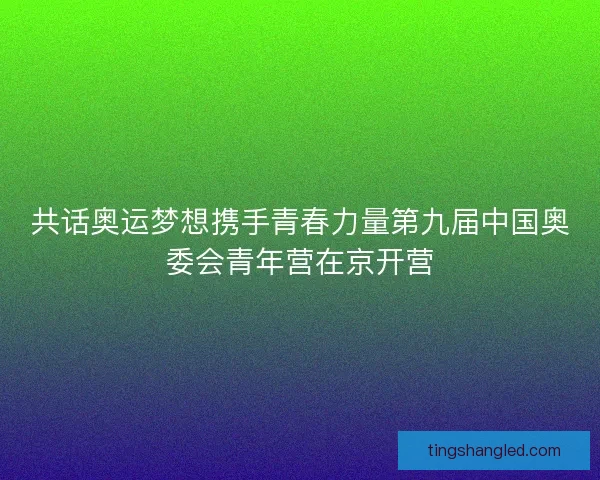 共话奥运梦想携手青春力量第九届中国奥委会青年营在京开营