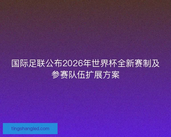 国际足联公布2026年世界杯全新赛制及参赛队伍扩展方案